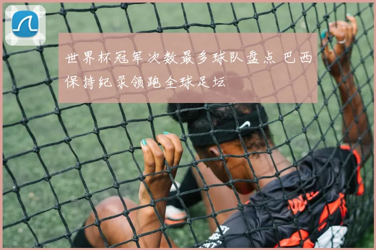 世界杯冠军次数最多球队盘点 巴西保持纪录领跑全球足坛
