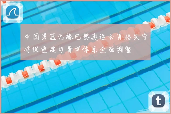 中国男篮无缘巴黎奥运会资格失守将促重建与青训体系全面调整