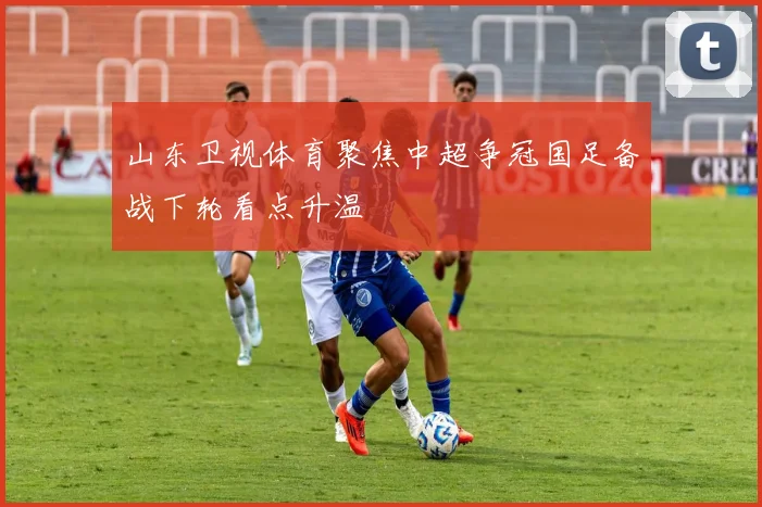 山东卫视体育聚焦中超争冠国足备战下轮看点升温