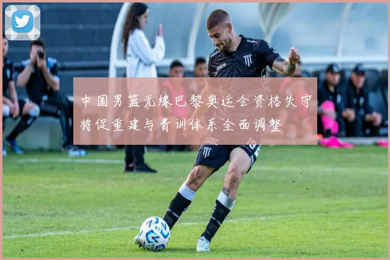 中国男篮无缘巴黎奥运会资格失守将促重建与青训体系全面调整