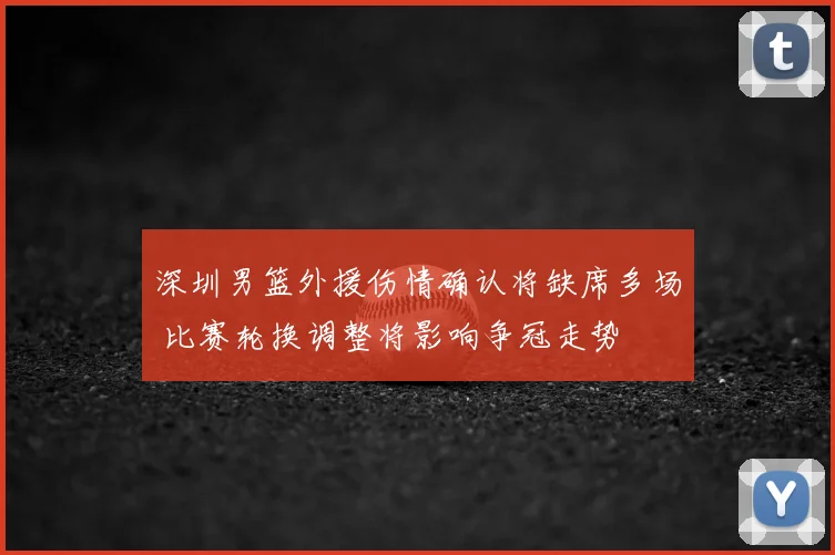 深圳男篮外援伤情确认将缺席多场 比赛轮换调整将影响争冠走势