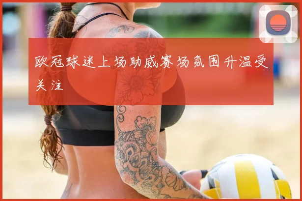 欧冠球迷上场助威赛场氛围升温受关注