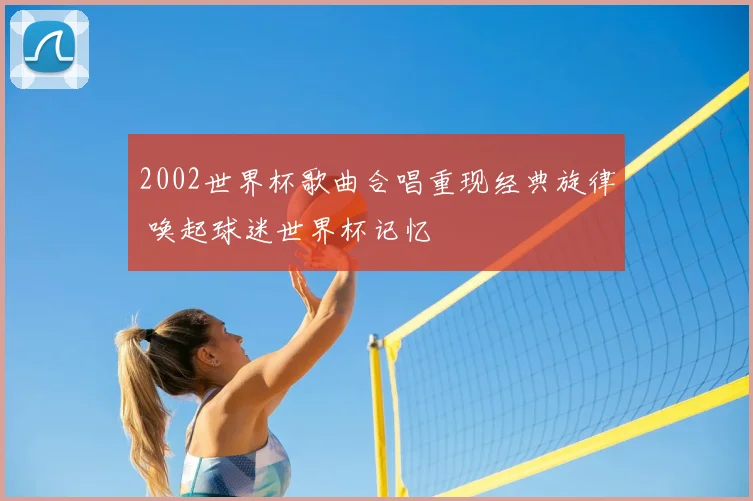 2002世界杯歌曲合唱重现经典旋律 唤起球迷世界杯记忆