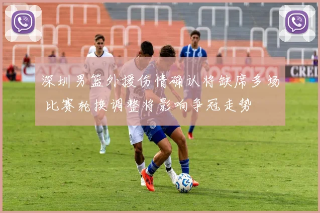 深圳男篮外援伤情确认将缺席多场 比赛轮换调整将影响争冠走势