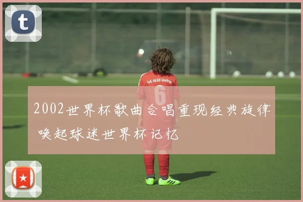 2002世界杯歌曲合唱重现经典旋律 唤起球迷世界杯记忆