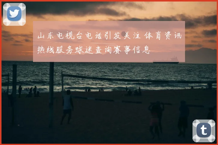 山东电视台电话引发关注 体育资讯热线服务球迷查询赛事信息