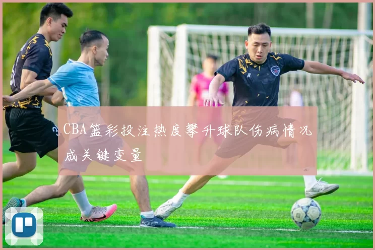 CBA篮彩投注热度攀升球队伤病情况成关键变量