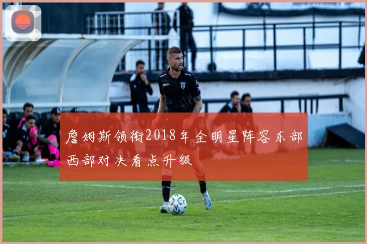 詹姆斯领衔2018年全明星阵容东部西部对决看点升级