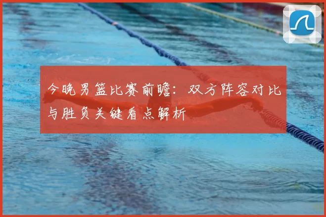 今晚男篮比赛前瞻：双方阵容对比与胜负关键看点解析
