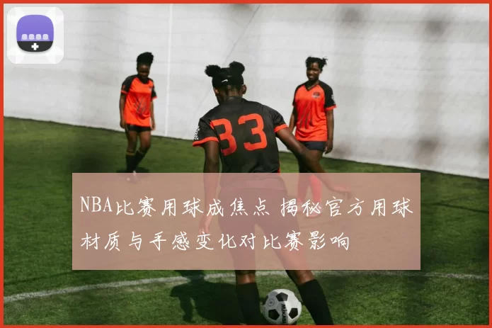 NBA比赛用球成焦点 揭秘官方用球材质与手感变化对比赛影响