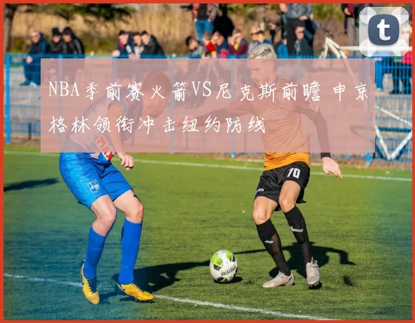 NBA季前赛火箭VS尼克斯前瞻 申京格林领衔冲击纽约防线