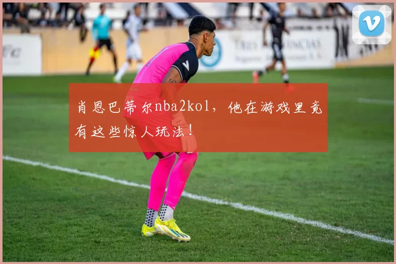 肖恩巴蒂尔nba2kol，他在游戏里竟有这些惊人玩法！