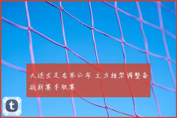 大连女足名单公布 主力框架调整备战新赛季联赛