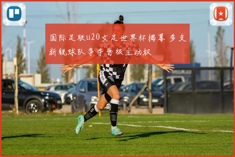 国际足联u20女足世界杯揭幕 多支新锐球队争夺晋级主动权