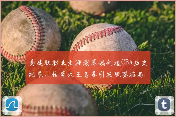 易建联职业生涯谢幕战创造CBA历史纪录,传奇大王落幕引发联赛格局思考