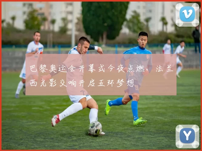 巴黎奥运会开幕式今夜点燃，法兰西光影交响开启五环梦想