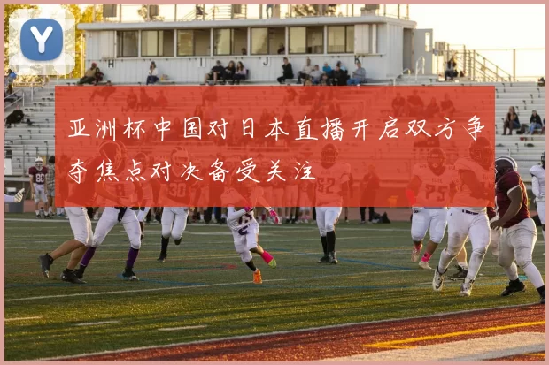 亚洲杯中国对日本直播开启双方争夺焦点对决备受关注