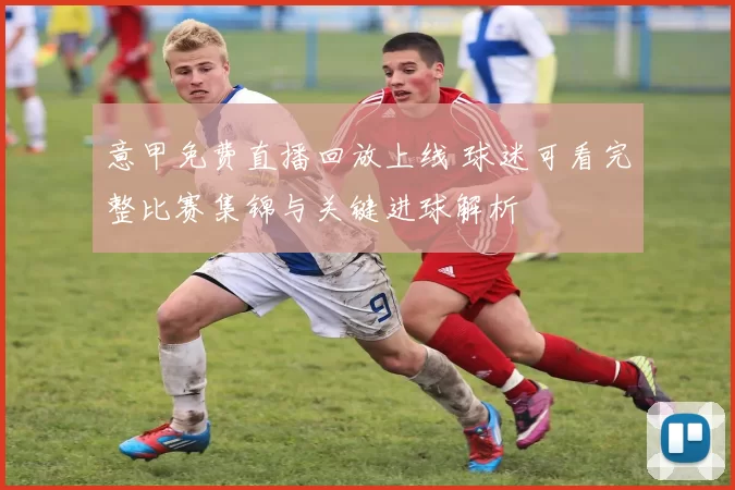 意甲免费直播回放上线 球迷可看完整比赛集锦与关键进球解析