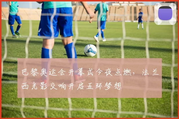 巴黎奥运会开幕式今夜点燃，法兰西光影交响开启五环梦想