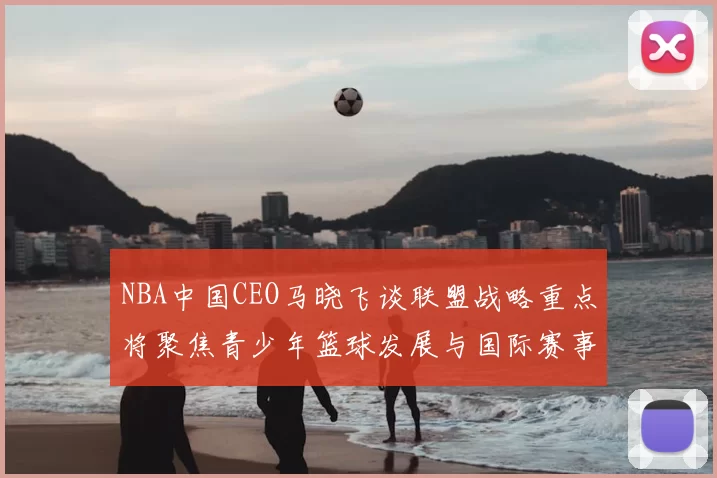 NBA中国CEO马晓飞谈联盟战略重点将聚焦青少年篮球发展与国际赛事落地