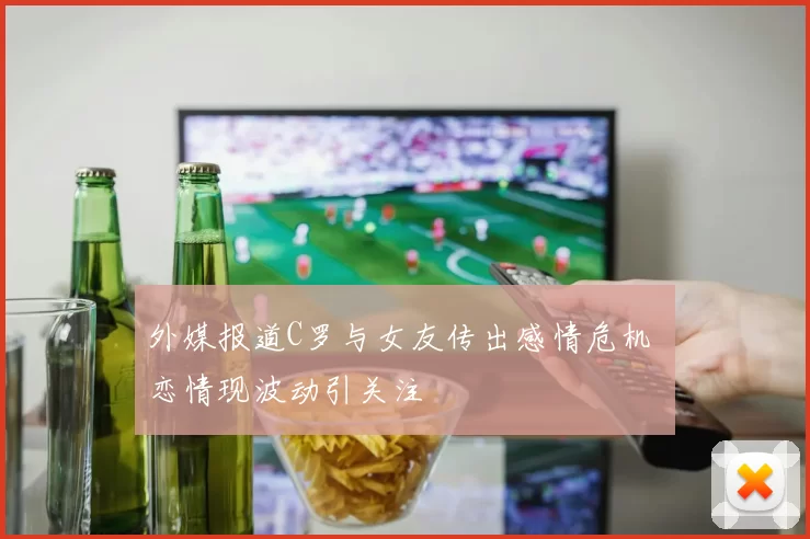 外媒报道C罗与女友传出感情危机 恋情现波动引关注