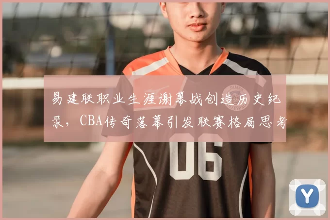 易建联职业生涯谢幕战创造历史纪录，CBA传奇落幕引发联赛格局思考