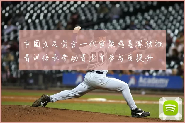 中国女足黄金一代重聚慈善赛助推青训传承带动青少年参与度提升