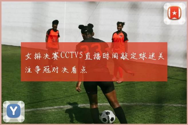 女排决赛CCTV5直播时间敲定球迷关注争冠对决看点