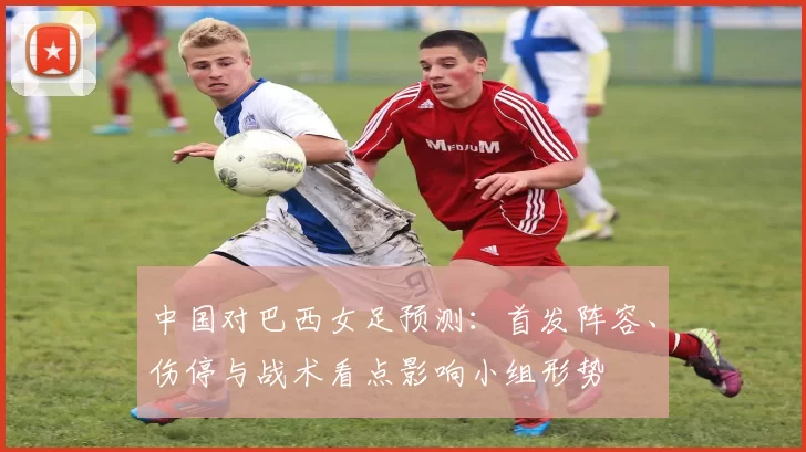 中国对巴西女足预测：首发阵容、伤停与战术看点影响小组形势
