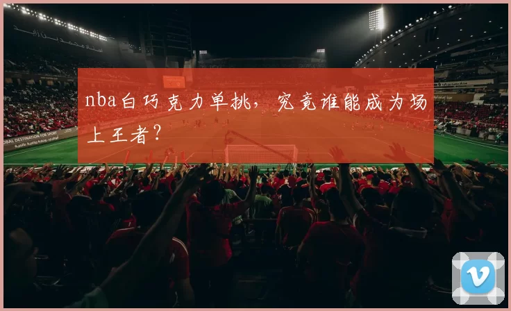 nba白巧克力单挑,究竟谁能成为场上王者?