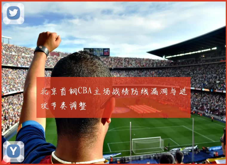 北京首钢CBA主场战绩防线漏洞与进攻节奏调整