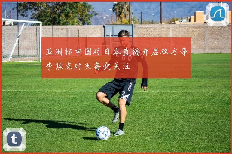 亚洲杯中国对日本直播开启双方争夺焦点对决备受关注