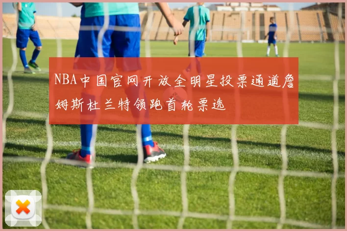 NBA中国官网开放全明星投票通道詹姆斯杜兰特领跑首轮票选