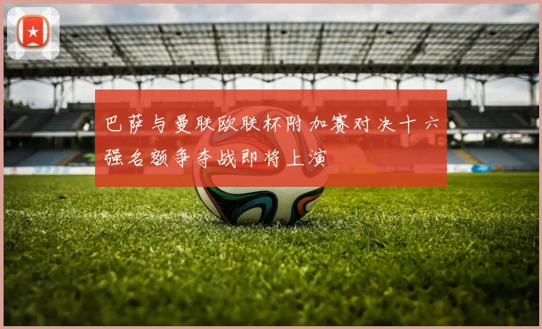 巴萨与曼联欧联杯附加赛对决十六强名额争夺战即将上演