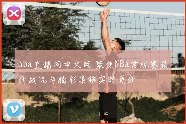 nba直播网中文网 聚焦NBA常规赛最新战况与精彩集锦实时更新
