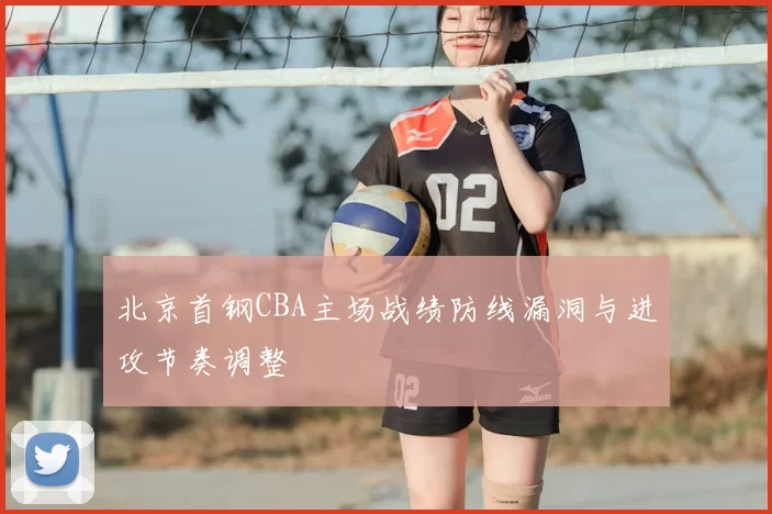 北京首钢CBA主场战绩防线漏洞与进攻节奏调整