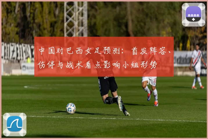 中国对巴西女足预测：首发阵容、伤停与战术看点影响小组形势