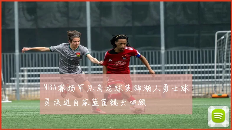 NBA赛场罕见乌龙球集锦湖人勇士球员误进自家篮筐镜头回顾