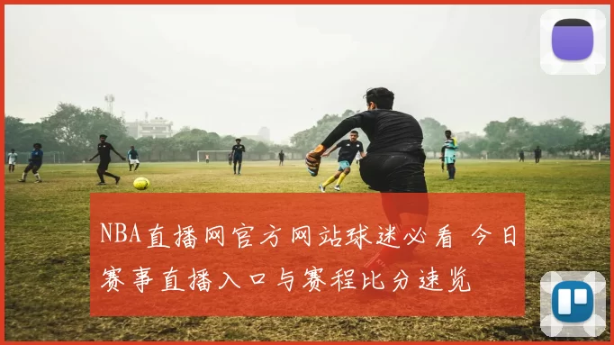 NBA直播网官方网站球迷必看 今日赛事直播入口与赛程比分速览