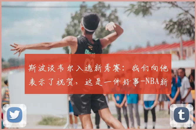 斯波谈韦尔入选新秀赛:我们向他表示了祝贺,这是一件好事-NBA新闻