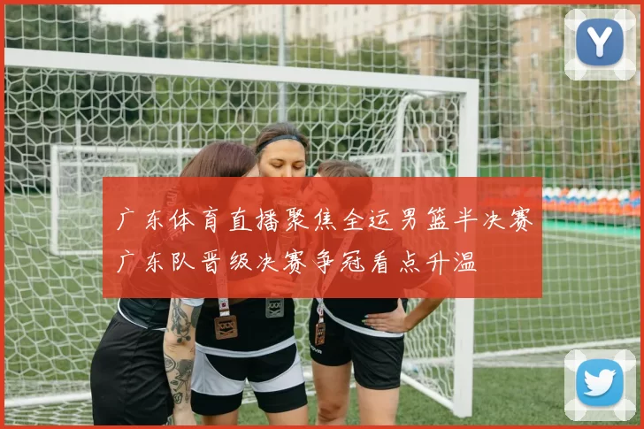 广东体育直播聚焦全运男篮半决赛广东队晋级决赛争冠看点升温