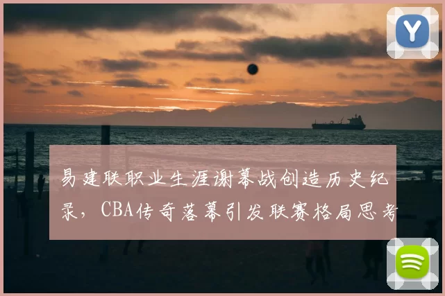 易建联职业生涯谢幕战创造历史纪录，CBA传奇落幕引发联赛格局思考