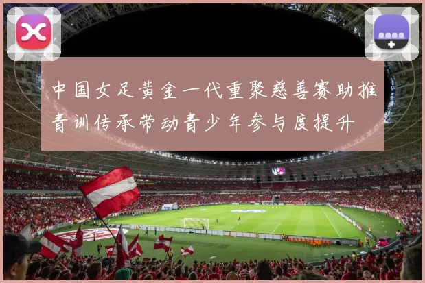 中国女足黄金一代重聚慈善赛助推青训传承带动青少年参与度提升
