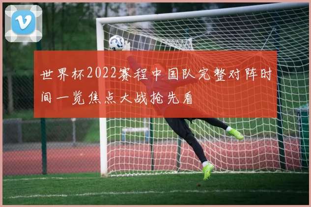 世界杯2022赛程中国队完整对阵时间一览焦点大战抢先看