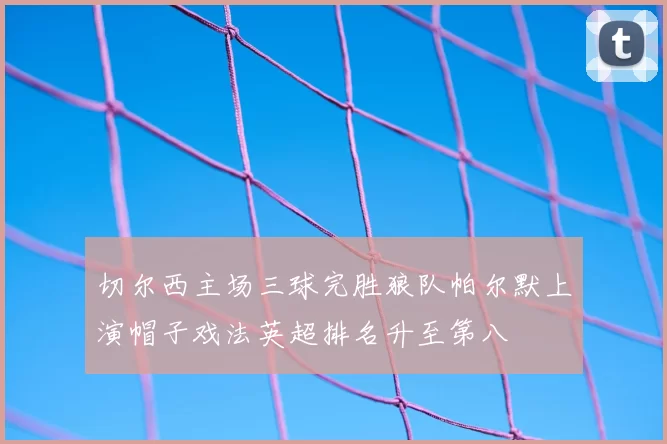 切尔西主场三球完胜狼队帕尔默上演帽子戏法英超排名升至第八