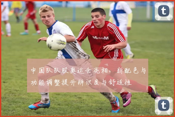 中国队队服奥运会亮相，新配色与功能调整提升辨识度与舒适性