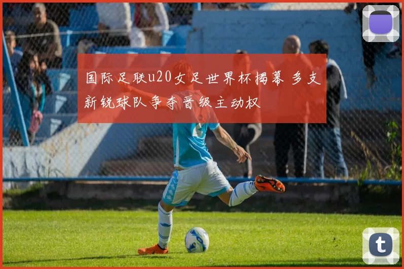 国际足联u20女足世界杯揭幕 多支新锐球队争夺晋级主动权