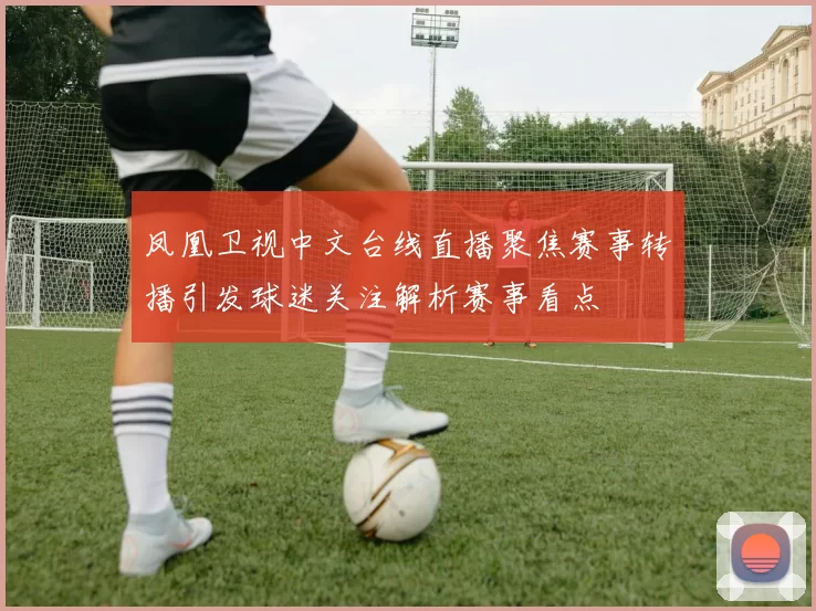 凤凰卫视中文台线直播聚焦赛事转播引发球迷关注解析赛事看点