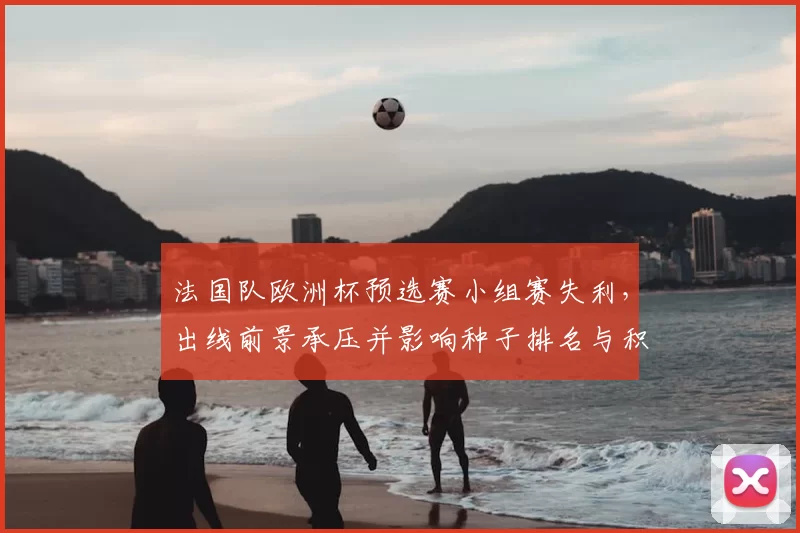 法国队欧洲杯预选赛小组赛失利,出线前景承压并影响种子排名与积分形势