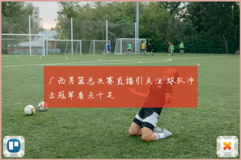 广西男篮总决赛直播引关注 球队冲击冠军看点十足